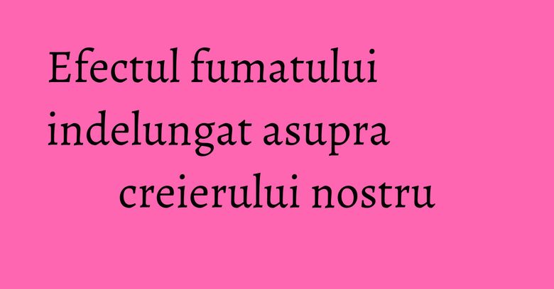 Efectul fumatului indelungat asupra creierului nostru Efectul fumatului indelungat asupra creierului nostru