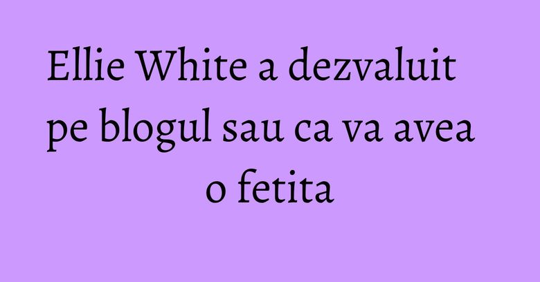 Ellie White a dezvaluit pe blogul sau ca va avea o fetita Ellie White a dezvaluit pe blogul sau ca va avea o fetita