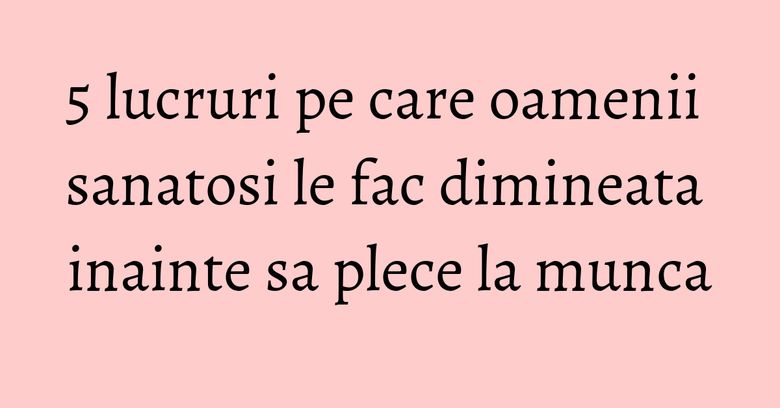5 lucruri pe care oamenii sanatosi le fac dimineata inainte sa plece la munca 5 lucruri pe care oamenii sanatosi le fac dimineata inainte sa plece la munca