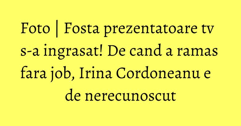 Foto | Fosta prezentatoare tv s-a ingrasat! De cand a ramas fara job, Irina Cordoneanu e de nerecunoscut