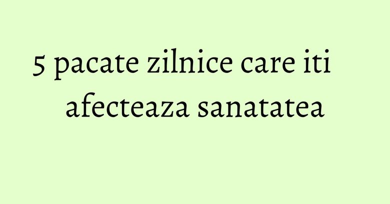 5 pacate zilnice care iti afecteaza sanatatea