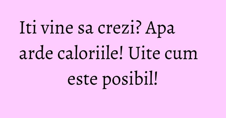 Iti vine sa crezi? Apa arde caloriile! Uite cum este posibil! Iti vine sa crezi? Apa arde caloriile! Uite cum este posibil!