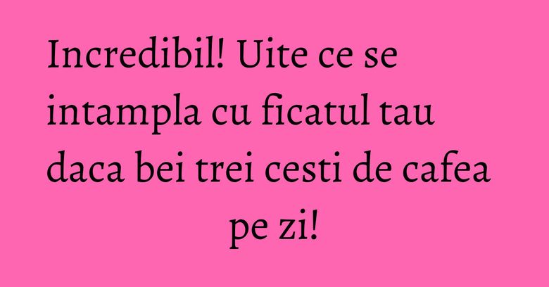 Incredibil! Uite ce se intampla cu ficatul tau daca bei trei cesti de cafea pe zi!