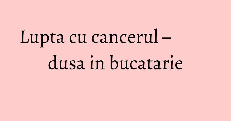 Lupta cu cancerul – dusa in bucatarie Lupta cu cancerul – dusa in bucatarie