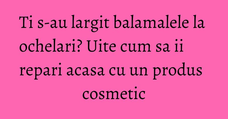 Ti s-au largit balamalele la ochelari? Uite cum sa ii repari acasa cu un produs cosmetic