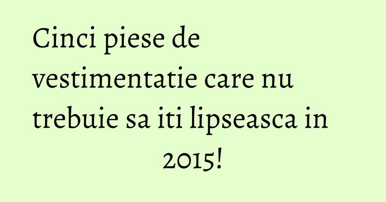Cinci piese de vestimentatie care nu trebuie sa iti lipseasca in 2015!