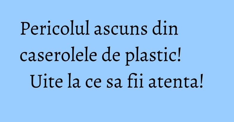 Pericolul ascuns din caserolele de plastic! Uite la ce sa fii atenta! Pericolul ascuns din caserolele de plastic! Uite la ce sa fii atenta!