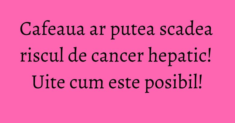 Cafeaua ar putea scadea riscul de cancer hepatic! Uite cum este posibil! Cafeaua ar putea scadea riscul de cancer hepatic! Uite cum este posibil!
