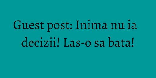 Guest post: Inima nu ia decizii! Las-o sa bata!