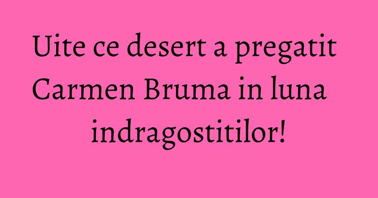 Uite ce desert a pregatit Carmen Bruma in luna indragostitilor!