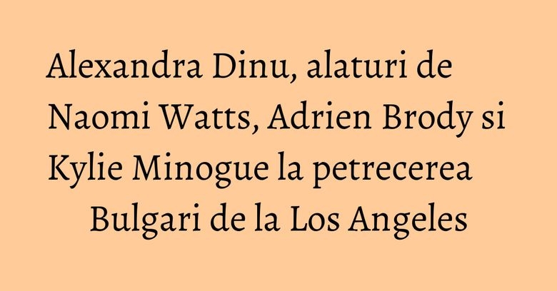 Alexandra Dinu, alaturi de Naomi Watts, Adrien Brody si Kylie Minogue la petrecerea Bulgari de la Los Angeles