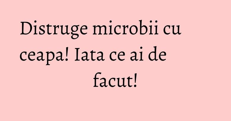 Distruge microbii cu ceapa! Iata ce ai de facut! Distruge microbii cu ceapa! Iata ce ai de facut!