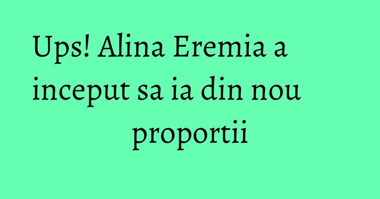 Ups! Alina Eremia a inceput sa ia din nou proportii