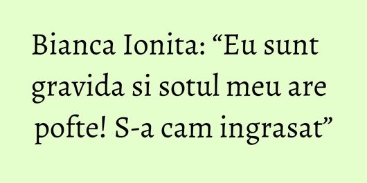 Bianca Ionita: “Eu sunt gravida si sotul meu are pofte! S-a cam ingrasat”
