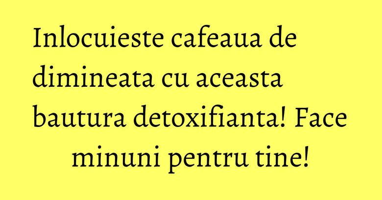 Inlocuieste cafeaua de dimineata cu aceasta bautura detoxifianta! Face minuni pentru tine!