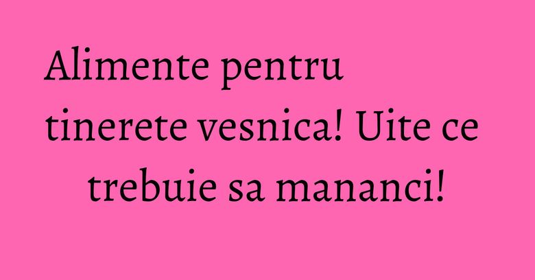 Alimente pentru tinerete vesnica! Uite ce trebuie sa mananci!