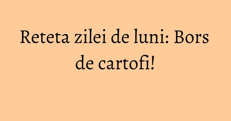 Reteta zilei de luni: Bors de cartofi!