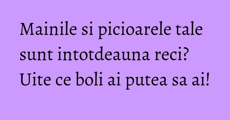 Mainile si picioarele tale sunt intotdeauna reci? Uite ce boli ai putea sa ai! Mainile si picioarele tale sunt intotdeauna reci? Uite ce boli ai putea sa ai!