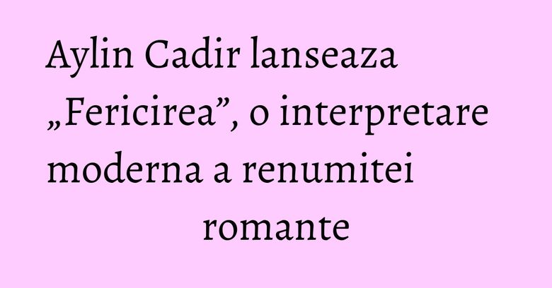 Aylin Cadir lanseaza &bdquo;Fericirea&rdquo;, o interpretare moderna a renumitei romante