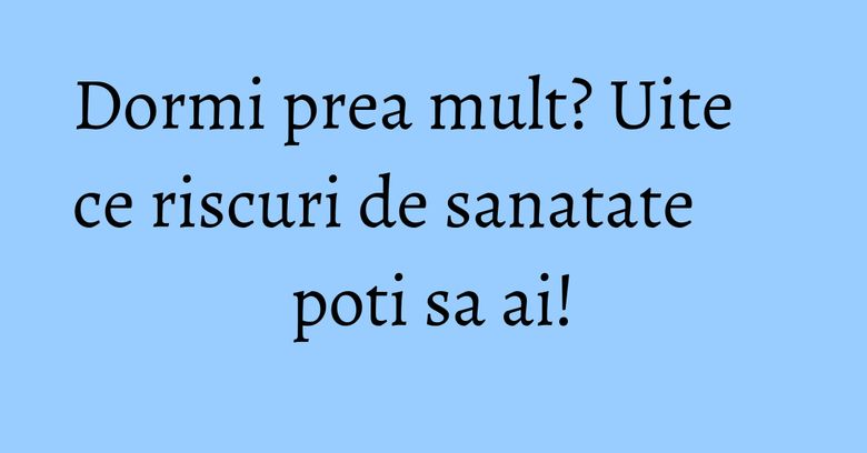 Dormi prea mult? Uite ce riscuri de sanatate poti sa ai!