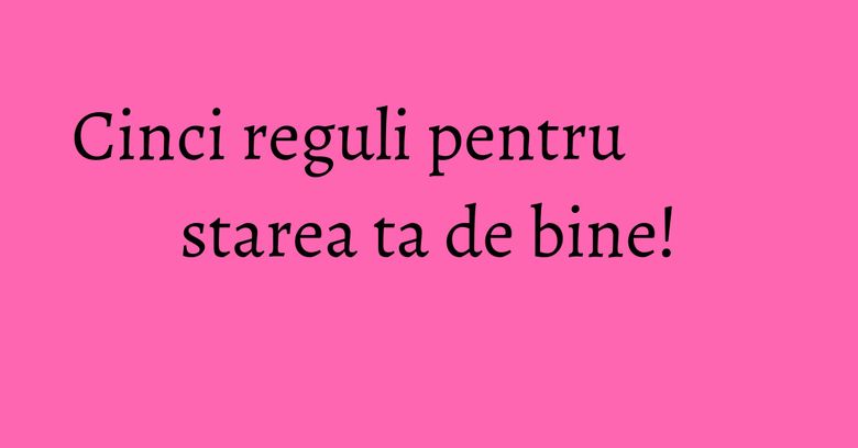 Cinci reguli pentru starea ta de bine! Cinci reguli pentru starea ta de bine!