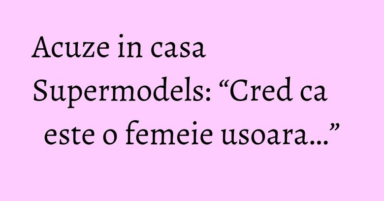 Acuze in casa Supermodels: “Cred ca este o femeie usoara…”