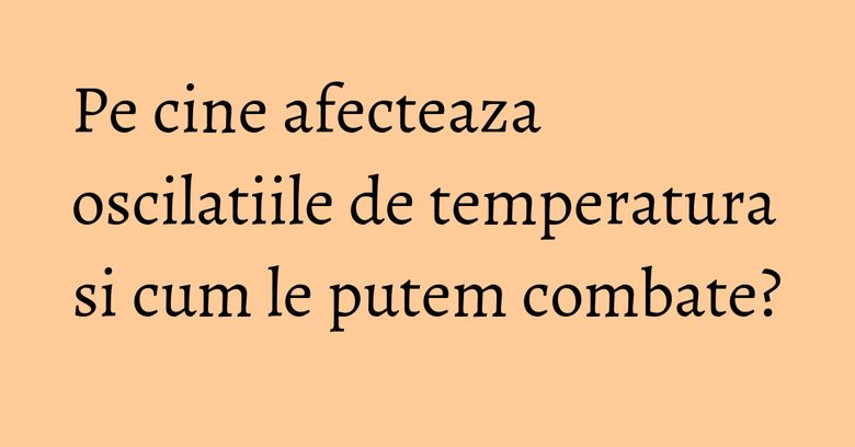 Pe cine afecteaza oscilatiile de temperatura si cum le putem combate?