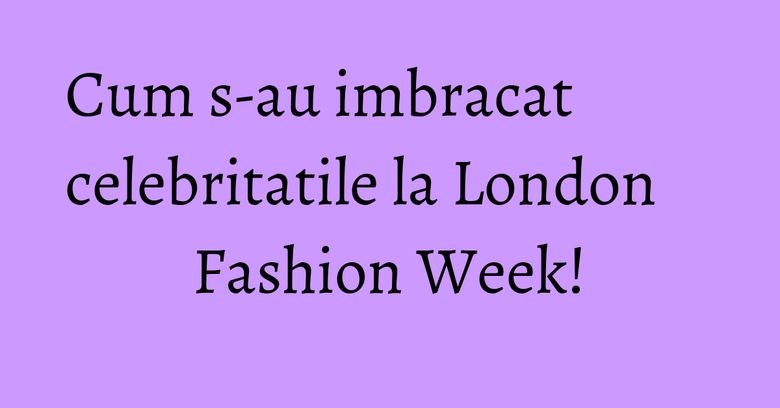 Cum s-au imbracat celebritatile la London Fashion Week! Cum s-au imbracat celebritatile la London Fashion Week!