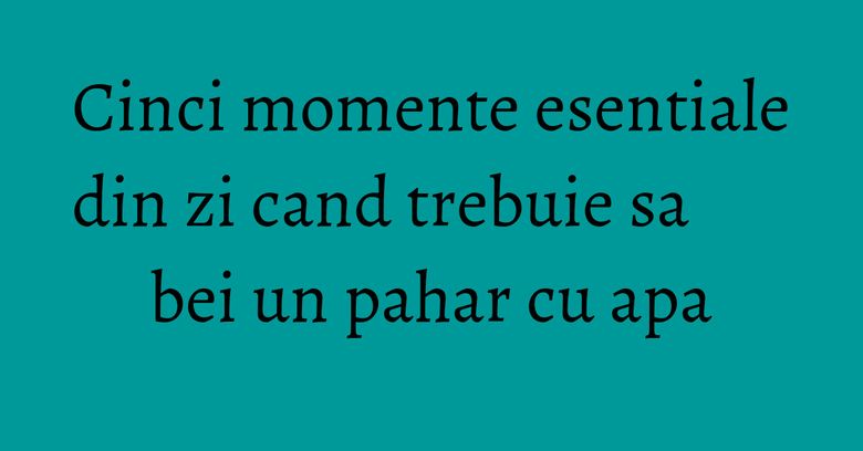 Cinci momente esentiale din zi cand trebuie sa bei un pahar cu apa