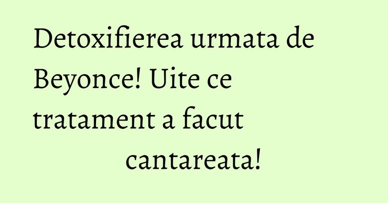 Detoxifierea urmata de Beyonce! Uite ce tratament a facut cantareata! Detoxifierea urmata de Beyonce! Uite ce tratament a facut cantareata!