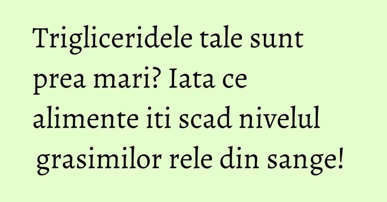 Trigliceridele tale sunt prea mari? Iata ce alimente iti scad nivelul grasimilor rele din sange! 