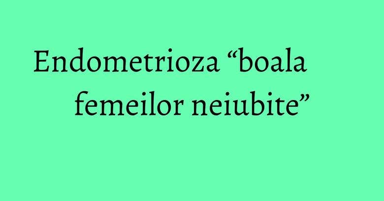 Endometrioza “boala femeilor neiubite” Endometrioza “boala femeilor neiubite”
