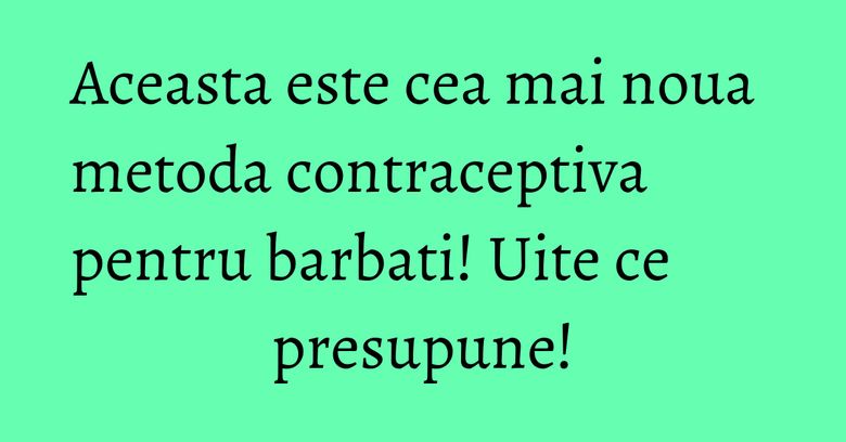 Aceasta este cea mai noua metoda contraceptiva pentru barbati! Uite ce presupune!