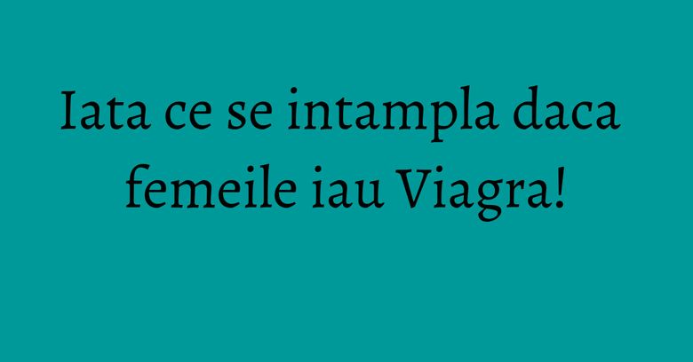 Iata ce se intampla daca femeile iau Viagra!