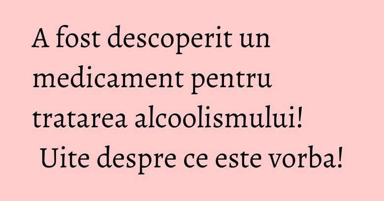 A fost descoperit un medicament pentru tratarea alcoolismului! Uite despre ce este vorba!