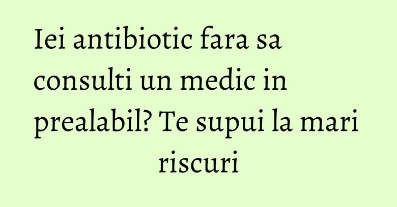 Iei antibiotic fara sa consulti un medic in prealabil? Te supui la mari riscuri Iei antibiotic fara sa consulti un medic in prealabil? Te supui la mari riscuri