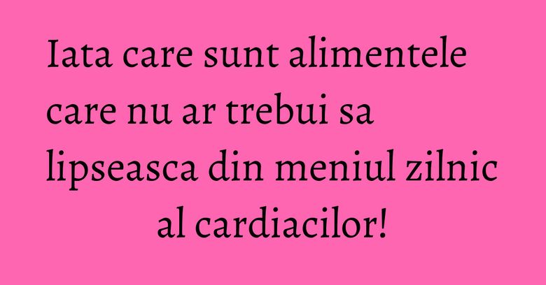 Iata care sunt alimentele care nu ar trebui sa lipseasca din meniul zilnic al cardiacilor!