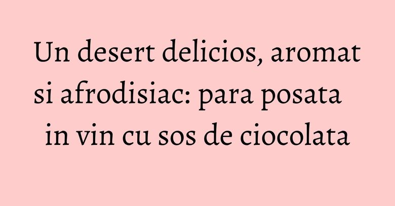 Un desert delicios, aromat si afrodisiac: para posata in vin cu sos de ciocolata Un desert delicios, aromat si afrodisiac: para posata in vin cu sos de ciocolata