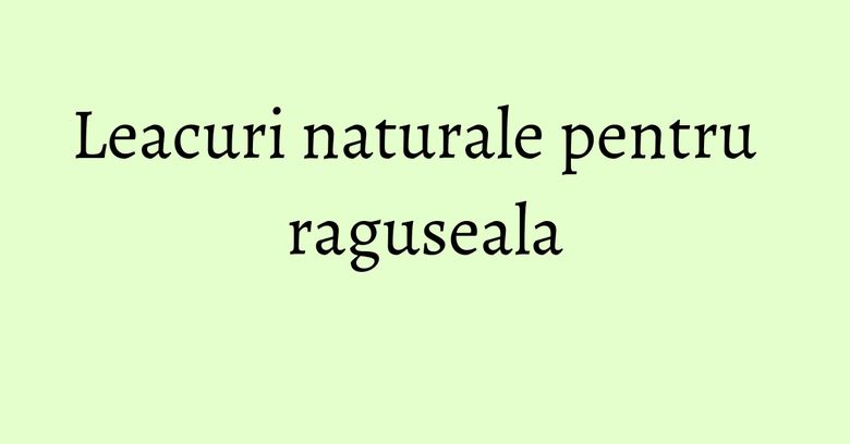 Leacuri naturale pentru raguseala Leacuri naturale pentru raguseala