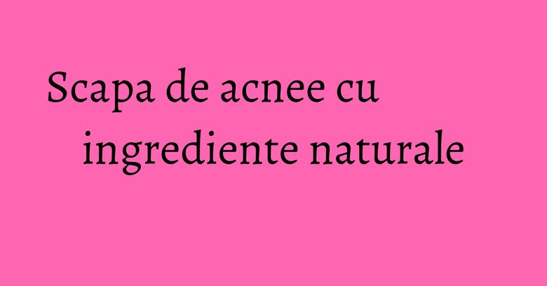 Scapa de acnee cu ingrediente naturale Scapa de acnee cu ingrediente naturale