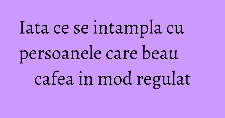Iata ce se intampla cu persoanele care beau cafea in mod regulat