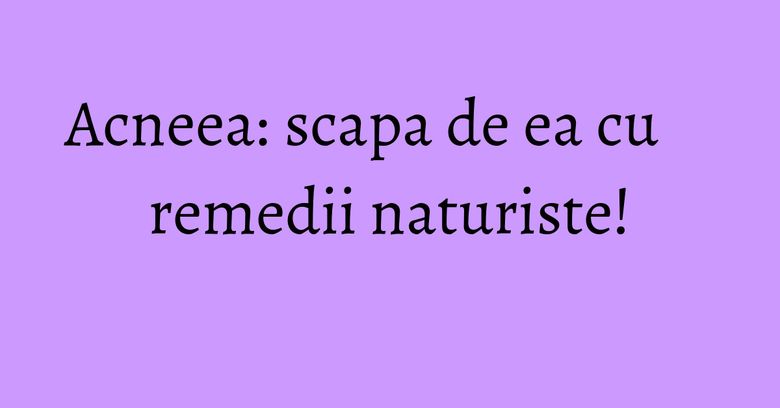 Acneea: scapa de ea cu remedii naturiste! Acneea: scapa de ea cu remedii naturiste!