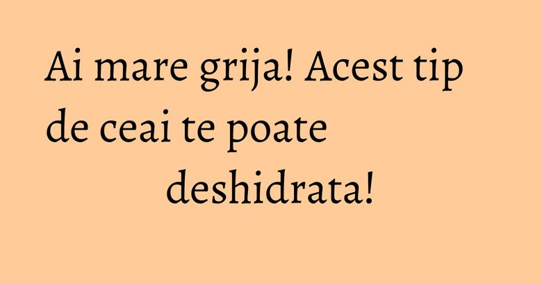 Ai mare grija! Acest tip de ceai te poate deshidrata!