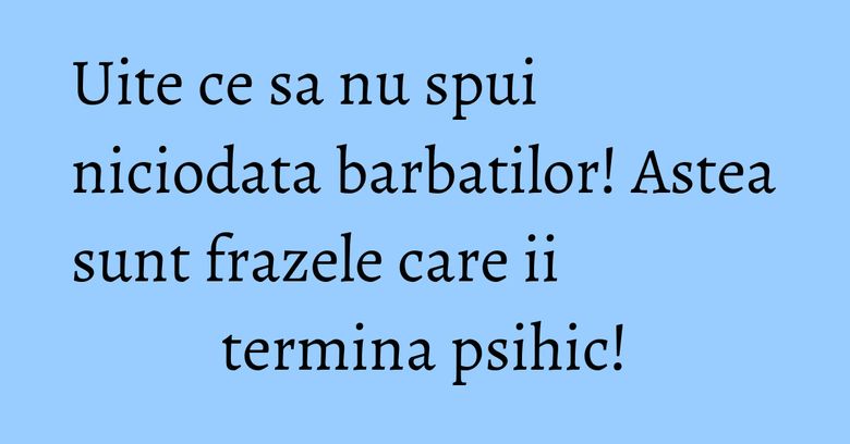 Uite ce sa nu spui niciodata barbatilor! Astea sunt frazele care ii termina psihic!