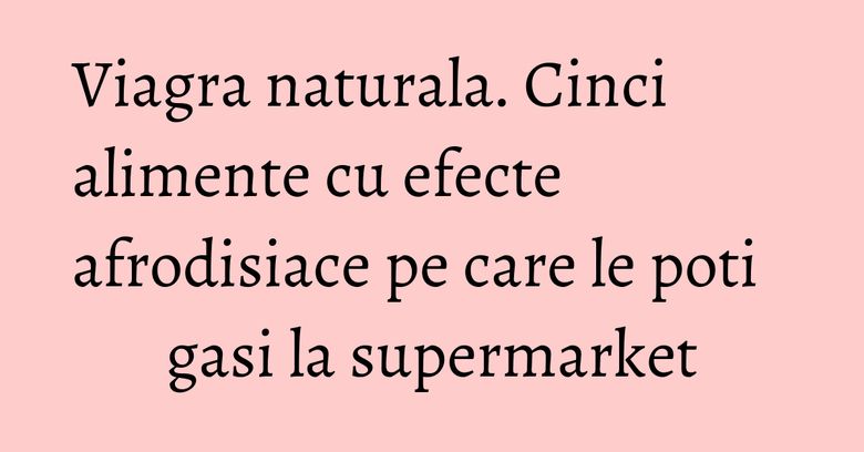 Viagra naturala. Cinci alimente cu efecte afrodisiace pe care le poti gasi la supermarket
