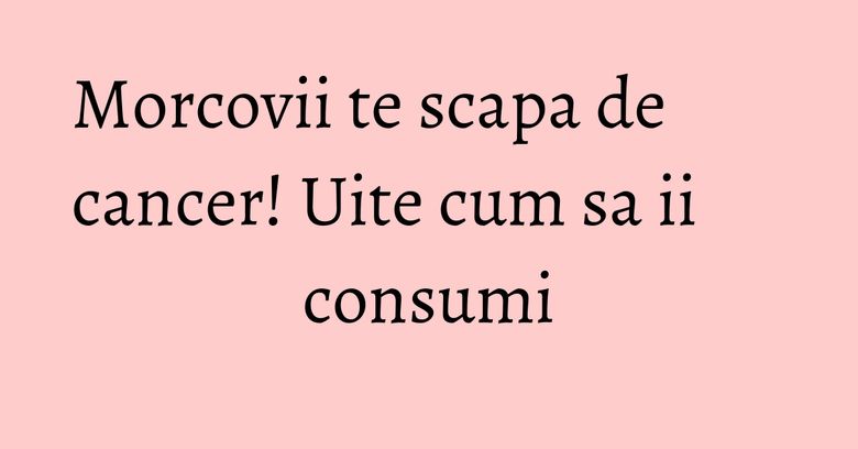 Morcovii te scapa de cancer! Uite cum sa ii consumi Morcovii te scapa de cancer! Uite cum sa ii consumi