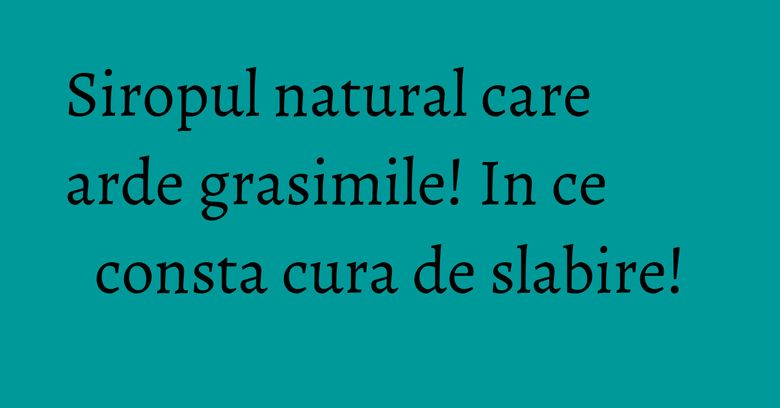 Siropul natural care arde grasimile! In ce consta cura de slabire!