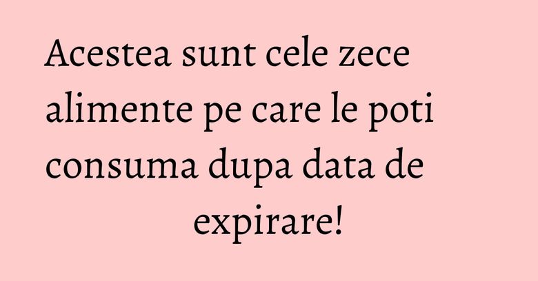 Acestea sunt cele zece alimente pe care le poti consuma dupa data de expirare!