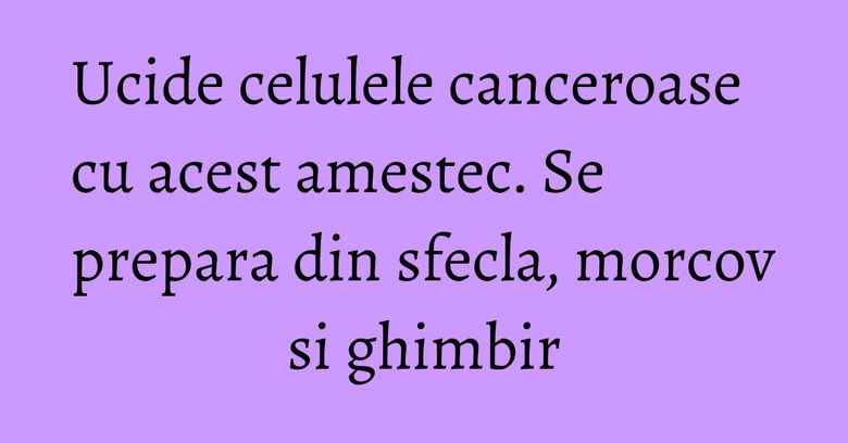 Ucide celulele canceroase cu acest amestec. Se prepara din sfecla, morcov si ghimbir Ucide celulele canceroase cu acest amestec. Se prepara din sfecla, morcov si ghimbir