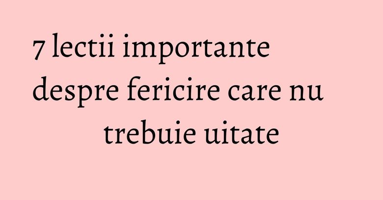 7 lectii importante despre fericire care nu trebuie uitate 7 lectii importante despre fericire care nu trebuie uitate